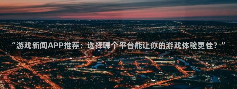 辉达娱乐4招商：“游戏新闻APP推荐：选择哪个平台能让你的游